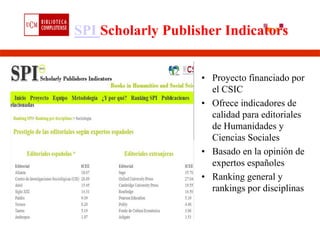 SPI Scholarly Publisher Indicators


                    • Proyecto financiado por
                      el CSIC
                    • Ofrece indicadores de
                      calidad para editoriales
                      de Humanidades y
                      Ciencias Sociales
                    • Basado en la opinión de
                      expertos españoles
                    • Ranking general y
                      rankings por disciplinas
 