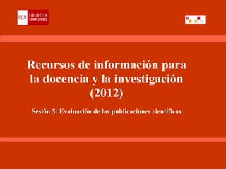 Recursos de información para
la docencia y la investigación
           (2012)
Sesión 5: Evaluación de las publicaciones científicas
 