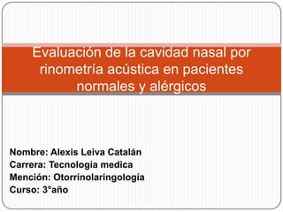 Evaluación de la cavidad nasal por
     rinometría acústica en pacientes
          normales y alérgicos



Nombre: Alexis Leiva Catalán
Carrera: Tecnología medica
Mención: Otorrinolaringología
Curso: 3°año
 