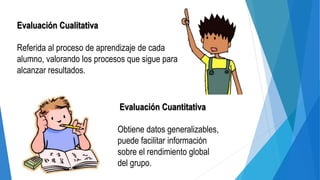 Evaluación Cualitativa
Referida al proceso de aprendizaje de cada
alumno, valorando los procesos que sigue para
alcanzar resultados.
Evaluación Cuantitativa
Obtiene datos generalizables,
puede facilitar información
sobre el rendimiento global
del grupo.
 