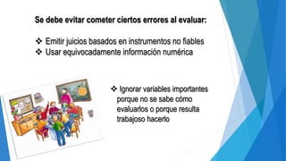 Se debe evitar cometer ciertos errores al evaluar:
 Emitir juicios basados en instrumentos no fiables
 Usar equivocadamente información numérica
 Ignorar variables importantes
porque no se sabe cómo
evaluarlos o porque resulta
trabajoso hacerlo
 