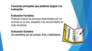 Funciones principales que podemos asignar a la
evaluación:
Evaluación Formativa
Pretende evaluar los procesos desarrollados por los
alumnos en el aula, adaptada a las peculiaridades de
cada estudiante.
Evaluación Sumativa
Se caracteriza por ser puntual, final y clasificadora.
 