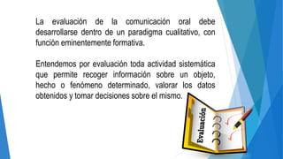 La evaluación de la comunicación oral debe
desarrollarse dentro de un paradigma cualitativo, con
función eminentemente formativa.
Entendemos por evaluación toda actividad sistemática
que permite recoger información sobre un objeto,
hecho o fenómeno determinado, valorar los datos
obtenidos y tomar decisiones sobre el mismo.
 