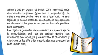 Siempre que se evalúa, se tienen como referentes unos
determinados objetivos (generales o específicos), de
manera que sea posible valorar hasta que punto se está
logrando lo que se pretende, las dificultades que aparecen
en el camino o las propuestas que resultan más positivas
para alcanzarlos.
Los objetivos generales de la enseñanza y aprendizaje de
la comunicación oral, por su carácter general son
difícilmente evaluables, ya que es inviable la observación y
valoración de las diferentes capacidades que aparecen en
cada uno de ellos.
 
