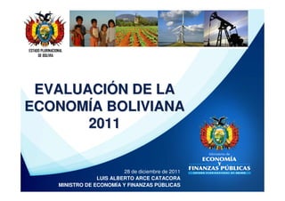 ESTADO PLURINACIONAL
     DE BOLIVIA




 EVALUACIÓN DE LA
ECONOMÍA BOLIVIANA
       2011


                                       28 de diciembre de 2011
                              LUIS ALBERTO ARCE CATACORA
                 MINISTRO DE ECONOMÍA Y FINANZAS PÚBLICAS
 