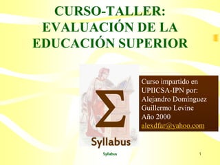 Syllabus 1
CURSO-TALLER:
EVALUACIÓN DE LA
EDUCACIÓN SUPERIOR
SSyllabus
Curso impartido en
UPIICSA-IPN por:
Alejandro Domínguez
Guillermo Levine
Año 2000
alexdfar@yahoo.com
 