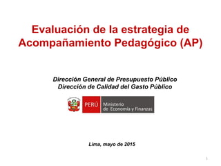 Dirección General de Presupuesto Público
Dirección de Calidad del Gasto Público
Evaluación de la estrategia de
Acompañamiento Pedagógico (AP)
Lima, mayo de 2015
1
 