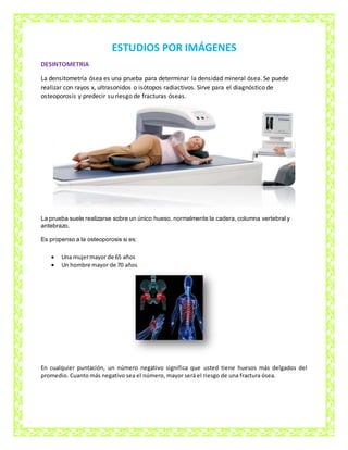 ESTUDIOS POR IMÁGENES
DESINTOMETRIA
La densitometría ósea es una prueba para determinar la densidad mineral ósea. Se puede
realizar con rayos x, ultrasonidos o isótopos radiactivos. Sirve para el diagnóstico de
osteoporosis y predecir su riesgo de fracturas óseas.
La prueba suele realizarse sobre un único hueso, normalmente la cadera, columna vertebral y
antebrazo.
Es propenso a la osteoporosis si es:
 Una mujermayor de 65 años
 Un hombre mayor de 70 años
En cualquier puntación, un número negativo significa que usted tiene huesos más delgados del
promedio. Cuanto más negativo sea el número, mayor será el riesgo de una fractura ósea.
 