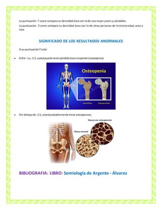 La puntuación T-score compara su densidad ósea con la de una mujer joven y saludable.
La puntuación Z-score compara su densidad ósea con la de otras personas de la misma edad, sexo y
raza.
SIGNIFICADO DE LOS RESULTADOS ANORMALES
Si su puntuaciónT está:
 Entre -1 y -2.5, ustedpuede tenerpérdidaóseaincipiente (osteopenia).
 Por debajode -2.5,ustedprobablemente tiene osteoporosis.
BIBLIOGRAFIA: LIBRO: Semiología de Argente - Álvarez
 