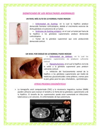 SIGNIFICADO DE LOS RESULTADOS ANORMALES
UN NIVEL MÁS ALTO DE LO NORMAL PUEDE INDICAR:
 Enfermedad de Cushing: en la cual la hipófisis produce
demasiada hormona corticotropina, debido al crecimiento excesivo de
dicha glándula o la presencia de un tumor.
 Síndrome de Cushing ectópico: en el cual un tumor por fuera de
la hipófisis o las glándulas suprarrenales produce demasiada
corticotropina.
 Tumor de la glándula suprarrenal que está produciendo
demasiado cortisol.
UN NIVEL POR DEBAJO DE LO NORMAL PUEDE INDICAR
 Enfermedad de Addison, en la cual las
glándulas suprarrenales no producen suficiente
cortisol.
 Hipopituitarismo, en el cual la hipófisis no le da
la señal a la glándula suprarrenal para producir
suficiente cortisol.
 Inhibición del funcionamiento normal de la
hipófisis o las glándulas suprarrenales por medio de
medicinas glucocorticoides como píldoras, cremas para
la piel, gotas para los ojos, inhaladores, quimioterapia.
OTRAS PRUEBAS DIAGNÓSTICAS
 La tomografía axial computarizada (TAC) y la resonancia magnética nuclear (RMN)
pueden utilizarse para evaluar el tamaño y la forma de las glándulas suprarrenales y de
la hipófisis. El tamaño de las suprarrenales puede estar aumentado en infecciones
tuberculosas y en cánceres. En enfermedades de tipo autoinmune.
 