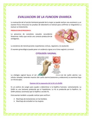 EVALUACION DE LA FUNCION OVARICA
La evaluación de la función hormonal gonadal de la mujer se puede realizar una anamnesis y un
examen físico minucioso las pruebas de laboratorio se realizan para confirmar un diagnóstico y
evaluar un tratamiento.
PRODUCCION ESTROGENICA:
La presencia de caracteres sexuales secundarios
femeninos indica que existe una correcta producción de
estrógenos.
La existencia de menstruaciones espontaneas cíclicas, regulares y la ovulación.
El examen ginecológico puede poner en evidencia signos en el área vaginal y cervical.
CITOLOGÍA VAGINAL
La citología vaginal busca el cán cer de cuello uterino. Las
células tomadas tomando muestra del cuello uterino (exocervix y endocervix) se examinan bajo
un microscopio.
Examen de la respuesta de la LH a la GnRH
Es un análisis de sangre para ayudar a determinar si la hipófisis funciona correctamente. La
GnRH es una hormona producida por el hipotálamo. La HL es producida por la hipófisis. La
GnRH provoca (estimula) que la hipófisis secrete HL.
Este examen también se puede realizar para verificar:
 Nivel bajo de testosterona en los hombres
 Nivel bajo de estradiol en las mujeres
 