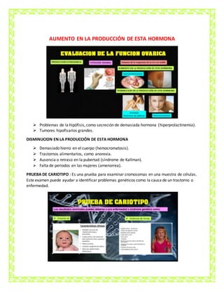 AUMENTO EN LA PRODUCCIÓN DE ESTA HORMONA
 Problemas de la hipófisis, como secreción de demasiada hormona (hiperprolactinemia).
 Tumores hipofisarios grandes.
DISMINUCION EN LA PRODUCCIÓN DE ESTA HORMONA
 Demasiado hierro en el cuerpo (hemocromatosis).
 Trastornos alimentarios, como anorexia.
 Ausencia o retraso en la pubertad (síndrome de Kallman).
 Falta de periodos en las mujeres (amenorrea).
PRUEBA DE CARIOTIPO : Es una prueba para examinar cromosomas en una muestra de células.
Este examen puede ayudar a identificar problemas genéticos como la causa de un trastorno o
enfermedad.
 