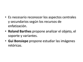 • Es necesario reconocer los aspectos centrales 
y secundarios según los recursos de 
enfatización. 
• Roland Barthes propone analizar el objeto, el 
soporte y variantes. 
• Gui Bonsiepe propone estudiar las imágenes 
retóricas. 
 