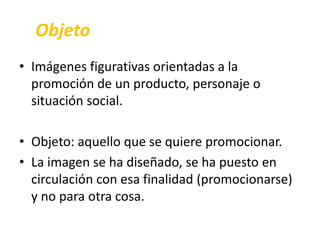 Objeto 
• Imágenes figurativas orientadas a la 
promoción de un producto, personaje o 
situación social. 
• Objeto: aquello que se quiere promocionar. 
• La imagen se ha diseñado, se ha puesto en 
circulación con esa finalidad (promocionarse) 
y no para otra cosa. 
 
