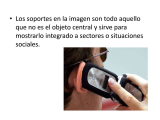 • Los soportes en la imagen son todo aquello 
que no es el objeto central y sirve para 
mostrarlo integrado a sectores o situaciones 
sociales. 
 