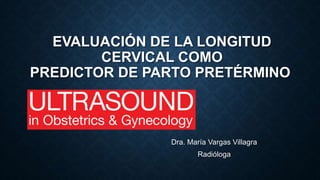 EVALUACIÓN DE LA LONGITUD
CERVICAL COMO
PREDICTOR DE PARTO PRETÉRMINO
Dra. María Vargas Villagra
Radióloga
 