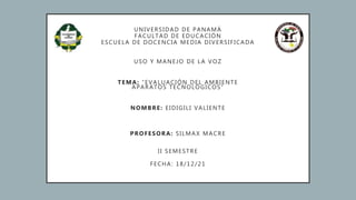 UNIVERSIDAD DE PANAMÁ
FACULTAD DE EDUCACIÓN
ESCUELA DE DOCENCIA MEDIA DIVERSIFICADA
USO Y MANEJO DE LA VOZ
TEMA: “EVALUACIÓN DEL AMBIENTE
APARATOS TECNOLÓGICOS”
NOMBRE: EIDIGILI VALIENTE
PROFESORA: SILMAX MACRE
II SEMESTRE
FECHA: 18/12/21
 