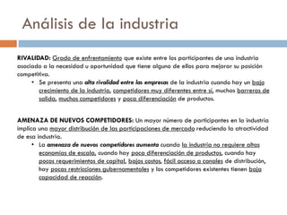 Análisis de la industria
AMENAZA DE NUEVOS COMPETIDORES: Un mayor número de participantes en la industria
implica una mayor distribución de las participaciones de mercado reduciendo la atractividad
de esa industria.
• La amenaza de nuevos competidores aumenta cuando la industria no requiere altas
economías de escala, cuando hay poca diferenciación de productos, cuando hay
pocos requerimientos de capital, bajos costos, fácil acceso a canales de distribución,
hay pocas restricciones gubernamentales y los competidores existentes tienen baja
capacidad de reacción.
RIVALIDAD: Grado de enfrentamiento que existe entre los participantes de una industria
asociado a la necesidad u oportunidad que tiene alguno de ellos para mejorar su posición
competitiva.
• Se presenta una alta rivalidad entre las empresas de la industria cuando hay un bajo
crecimiento de la industria, competidores muy diferentes entre sí, muchas barreras de
salida, muchos competidores y poca diferenciación de productos.
 