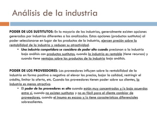 Análisis de la industria
PODER DE LOS SUSTITUTOS: En la mayoría de las industrias, generalmente existen opciones
generadas por industrias diferentes a las analizadas. Estas opciones (productos sustitutos) al
poder seleccionarse en lugar de los productos de la industria, ejercen presión sobre la
rentabilidad de la industria y reducen su atractividad.
• Una industria competidora se considera de poder alto cuando presionan a la industria
bajo análisis con productos sustitutos, cuando la industria es rentable (tiene recursos) y
cuando tiene ventajas sobre los productos de la industria bajo análisis.
PODER DE LOS PROVEEDORES: Los proveedores influyen sobre la rentabilidad de la
industria en forma positiva o negativa al elevar los precios, bajar la calidad, restringir el
crédito, limitar la oferta, etc. Cuando los proveedores tienen poder sobre sus clientes, la
industria es menos atractiva.
• El poder de los proveedores es alto cuando están muy concentrados y/o bajo acuerdos
entre sí, cuando no existen sustitutos y no es fácil para el cliente cambiar de
proveedores, cuando el insumo es escaso y/o tiene características diferenciales
sobresalientes.
 