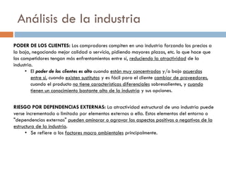 Análisis de la industria
PODER DE LOS CLIENTES: Los compradores compiten en una industria forzando los precios a
la baja, negociando mejor calidad o servicio, pidiendo mayores plazos, etc. lo que hace que
los competidores tengan más enfrentamientos entre sí, reduciendo la atractividad de la
industria.
• El poder de los clientes es alto cuando están muy concentrados y/o bajo acuerdos
entre sí, cuando existen sustitutos y es fácil para el cliente cambiar de proveedores,
cuando el producto no tiene características diferenciales sobresalientes, y cuando
tienen un conocimiento bastante alto de la industria y sus opciones.
RIESGO POR DEPENDENCIAS EXTERNAS: La atractividad estructural de una industria puede
verse incrementada o limitada por elementos externos a ella. Estos elementos del entorno o
"dependencias externas" pueden aminorar o agravar los aspectos positivos o negativos de la
estructura de la industria.
• Se refiere a los factores macro ambientales principalmente.
 