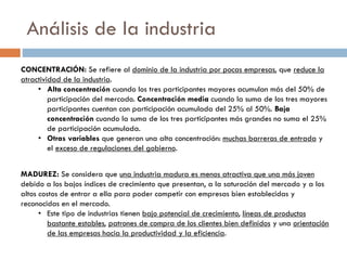 Análisis de la industria
CONCENTRACIÓN: Se refiere al dominio de la industria por pocas empresas, que reduce la
atractividad de la industria.
• Alta concentración cuando los tres participantes mayores acumulan más del 50% de
participación del mercado. Concentración media cuando la suma de los tres mayores
participantes cuentan con participación acumulada del 25% al 50%. Baja
concentración cuando la suma de los tres participantes más grandes no suma el 25%
de participación acumulada.
• Otras variables que generan una alta concentración: muchas barreras de entrada y
el exceso de regulaciones del gobierno.
MADUREZ: Se considera que una industria madura es menos atractiva que una más joven
debido a los bajos índices de crecimiento que presentan, a la saturación del mercado y a los
altos costos de entrar a ella para poder competir con empresas bien establecidas y
reconocidas en el mercado.
• Este tipo de industrias tienen bajo potencial de crecimiento, líneas de productos
bastante estables, patrones de compra de los clientes bien definidos y una orientación
de las empresas hacia la productividad y la eficiencia.
 