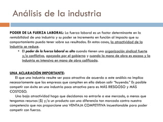 Análisis de la industria
PODER DE LA FUERZA LABORAL: La fuerza laboral es un factor determinante en la
rentabilidad de una industria y su poder se incrementa en función al impacto que su
comportamiento pueda tener sobre sus resultados. En estos casos, la atractividad de la
industria se reduce.
• El poder de la fuerza laboral es alto cuando tienen una organización sindical fuerte
y/o conflictiva, apoyada por el gobierno y cuando la mano de obra es escasa y la
industria es intensiva en mano de obra calificada.
UNA ACLARACIÓN IMPORTANTE:
El que una industria resulte ser poco atractiva de acuerdo a este análisis no implica
necesariamente que las empresas que compiten en ella deban salir “huyendo.” Es posible
competir con éxito en una industria poco atractiva pero es MÁS RIESGOSO y MÁS
COSTOSO.
Una baja atractividad haga que decidamos no entrarle a ese mercado, a menos que
tengamos recursos ($) y/o un producto con una diferencia tan marcada contra nuestra
competencia que nos proporcione una VENTAJA COMPETITIVA incuestionable para poder
competir con fuerza.
 