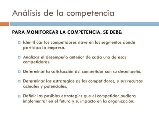 Análisis de la competencia
PARA MONITOREAR LA COMPETENCIA, SE DEBE:
 Identificar los competidores clave en los segmentos donde
participa la empresa.
 Analizar el desempeño anterior de cada uno de esos
competidores.
 Determinar la satisfacción del competidor con su desempeño.
 Determinar las estrategias de los competidores, y sus recursos
actuales y potenciales.
 Definir las posibles estrategias que el competidor pudiera
implementar en el futuro y su impacto en la organización.
 