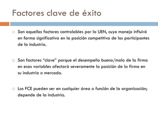 Factores clave de éxito
 Son aquellos factores controlables por la UEN, cuyo manejo influirá
en forma significativa en la posición competitiva de los participantes
de la industria.
 Son factores “clave” porque el desempeño bueno/malo de la firma
en esas variables afectará severamente la posición de la firma en
su industria o mercado.
 Los FCE pueden ser en cualquier área o función de la organización;
depende de la industria.
 