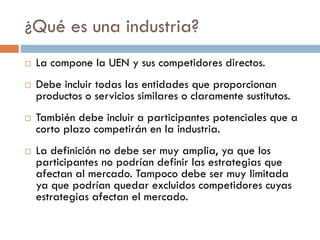 ¿Qué es una industria?
 La compone la UEN y sus competidores directos.
 Debe incluir todas las entidades que proporcionan
productos o servicios similares o claramente sustitutos.
 También debe incluir a participantes potenciales que a
corto plazo competirán en la industria.
 La definición no debe ser muy amplia, ya que los
participantes no podrían definir las estrategias que
afectan al mercado. Tampoco debe ser muy limitada
ya que podrían quedar excluidos competidores cuyas
estrategias afectan el mercado.
 