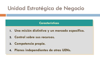 Unidad Estratégica de Negocio
1. Una misión distintiva y un mercado específico.
2. Control sobre sus recursos.
3. Competencia propia.
4. Planes independientes de otras UENs.
Características
 