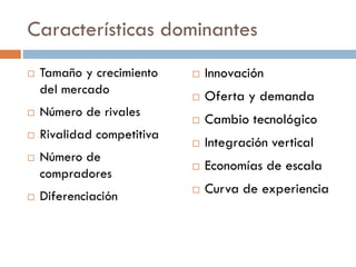 Características dominantes
 Tamaño y crecimiento
del mercado
 Número de rivales
 Rivalidad competitiva
 Número de
compradores
 Diferenciación
 Innovación
 Oferta y demanda
 Cambio tecnológico
 Integración vertical
 Economías de escala
 Curva de experiencia
 