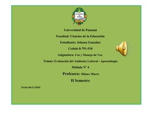 Universidad de Panamá
Facultad: Ciencias de la Educación
Estudiante: Johana González
Cedula 8-791-510
Asignatura: Uso y Manejo de Voz
Temas: Evaluación del Ambiente Laboral - Aparatología
Módulo Nº 4
Profesora: Silmax Macre
II Semestre
Fecha 06/11/2016
 