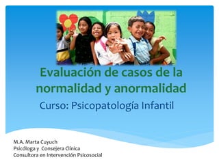 Evaluación de casos de la
normalidad y anormalidad
Curso: Psicopatología Infantil
M.A. Marta Cuyuch
Psicóloga y Consejera Clínica
Consultora en Intervención Psicosocial
 