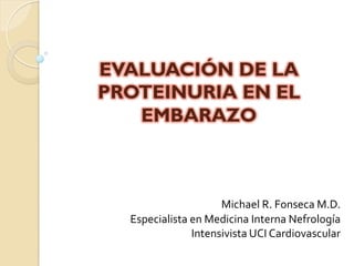 EVALUACIÓN DE LA
PROTEINURIA EN EL
EMBARAZO
Michael	
  R.	
  Fonseca	
  M.D.	
  
Especialista	
  en	
  Medicina	
  Interna	
  Nefrología	
  
Intensivista	
  UCI	
  Cardiovascular	
  
 
