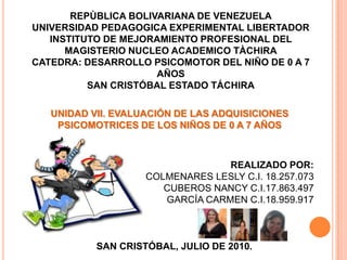 REPÙBLICA BOLIVARIANA DE VENEZUELA UNIVERSIDAD PEDAGOGICA EXPERIMENTAL LIBERTADOR INSTITUTO DE MEJORAMIENTO PROFESIONAL DEL MAGISTERIO NUCLEO ACADEMICO TÀCHIRA CATEDRA: DESARROLLO PSICOMOTOR DEL NIÑO DE 0 A 7 AÑOS SAN CRISTÓBAL ESTADO TÁCHIRA UNIDAD VII. EVALUACIÓN DE LAS ADQUISICIONES PSICOMOTRICES DE LOS NIÑOS DE 0 A 7 AÑOS REALIZADO POR:     COLMENARES LESLY C.I. 18.257.073         CUBEROS NANCY C.I.17.863.497 GARCÍA CARMEN C.I.18.959.917 SAN CRISTÓBAL, JULIO DE 2010. 