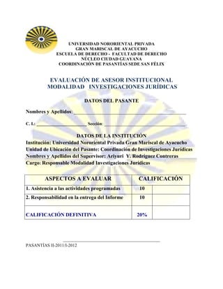 UNIVERSIDAD NORORIENTAL PRIVADA
                     GRAN MARISCAL DE AYACUCHO
              ESCUELA DE DERECHO - FACULTAD DE DERECHO
                       NÚCLEO CIUDAD GUAYANA
               COORDINACIÓN DE PASANTÍAS SEDE SAN FÉLIX


          EVALUACIÓN DE ASESOR INSTITUCIONAL
          MODALIDAD INVESTIGACIONES JURÍDICAS

                            DATOS DEL PASANTE

Nombres y Apellidos: ____________________________________________

C. I.: _______________________ Sección: _____________________________________

                       DATOS DE LA INSTITUCIÓN
Institución: Universidad Nororiental Privada Gran Mariscal de Ayacucho
Unidad de Ubicación del Pasante: Coordinación de Investigaciones Jurídicas
Nombres y Apellidos del Supervisor: Ariyuri Y. Rodríguez Contreras
Cargo: Responsable Modalidad Investigaciones Jurídicas


         ASPECTOS A EVALUAR                           CALIFICACIÓN
1. Asistencia a las actividades programadas           10
2. Responsabilidad en la entrega del Informe          10


CALIFICACIÓN DEFINITIVA                              20%



                 ______________________________________
PASANTÍAS II-2011/I-2012
 