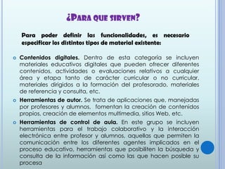 ¿PARA QUE SIRVEN?
 Contenidos digitales. Dentro de esta categoría se incluyen
materiales educativos digitales que pueden ofrecer diferentes
contenidos, actividades o evaluaciones relativos a cualquier
área y etapa tanto de carácter curricular o no curricular,
materiales dirigidos a la formación del profesorado, materiales
de referencia y consulta, etc.
 Herramientas de autor. Se trata de aplicaciones que, manejadas
por profesores y alumnos, fomentan la creación de contenidos
propios, creación de elementos multimedia, sitios Web, etc.
 Herramientas de control de aula. En este grupo se incluyen
herramientas para el trabajo colaborativo y la interacción
electrónica entre profesor y alumnos, aquellas que permiten la
comunicación entre los diferentes agentes implicados en el
proceso educativo, herramientas que posibiliten la búsqueda y
consulta de la información así como las que hacen posible su
procesa
Para poder definir las funcionalidades, es necesario
especificar los distintos tipos de material existente:
 