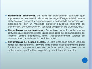  Plataformas educativas. Se trata de aplicaciones software que
suponen una herramienta de apoyo a la gestión global del aula, o
del centro en general, y aglutinan gran cantidad de herramientas y
aplicaciones con un marcado carácter educativo (gestores de
contenidos, comunicaciones, servicios de gestión de alumnos, etc.)
 Herramientas de comunicación. Se incluyen aquí las aplicaciones
software que permiten utilizar las posibilidades de comunicación de
Internet: correo electrónico, foros, videoconferencia, salones de
conversación, transferencia de ficheros, etc.
 Herramientas de gestión escolar. En esta categoría tienen cabida
todas las aplicaciones software elaboradas específicamente para
facilitar un proceso o tarea de carácter educativo, tales como
aplicaciones que facilitan la gestión y administración escolar.
 