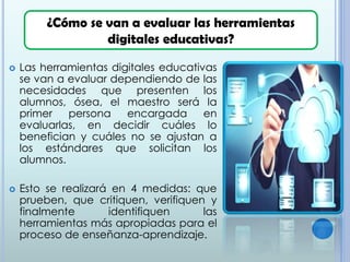  Las herramientas digitales educativas
se van a evaluar dependiendo de las
necesidades que presenten los
alumnos, ósea, el maestro será la
primer persona encargada en
evaluarlas, en decidir cuáles lo
benefician y cuáles no se ajustan a
los estándares que solicitan los
alumnos.
 Esto se realizará en 4 medidas: que
prueben, que critiquen, verifiquen y
finalmente identifiquen las
herramientas más apropiadas para el
proceso de enseñanza-aprendizaje.
¿Cómo se van a evaluar las herramientas
digitales educativas?
 