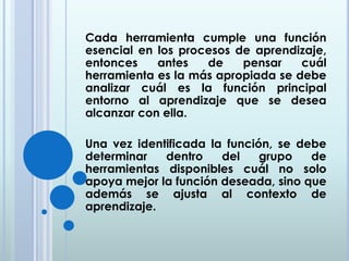 Cada herramienta cumple una función
esencial en los procesos de aprendizaje,
entonces antes de pensar cuál
herramienta es la más apropiada se debe
analizar cuál es la función principal
entorno al aprendizaje que se desea
alcanzar con ella.
Una vez identificada la función, se debe
determinar dentro del grupo de
herramientas disponibles cuál no solo
apoya mejor la función deseada, sino que
además se ajusta al contexto de
aprendizaje.
 