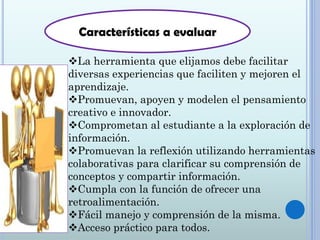 La herramienta que elijamos debe facilitar
diversas experiencias que faciliten y mejoren el
aprendizaje.
Promuevan, apoyen y modelen el pensamiento
creativo e innovador.
Comprometan al estudiante a la exploración de
información.
Promuevan la reflexión utilizando herramientas
colaborativas para clarificar su comprensión de
conceptos y compartir información.
Cumpla con la función de ofrecer una
retroalimentación.
Fácil manejo y comprensión de la misma.
Acceso práctico para todos.
Características a evaluar
 