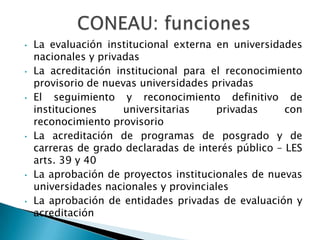 El discurso y la práctica de la evaluación instala un nueva modalidad de control sobre las instituciones universitarias.Se manifiesta en:la creación de organismos nacionales de evaluación y acreditación (CONEAU)la introducción de nuevas prácticas en los “programas especiales” de financiamiento