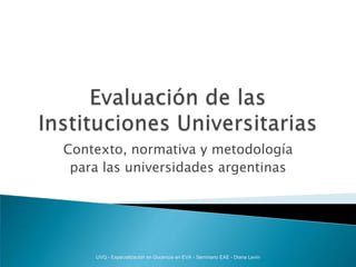 Evaluación de las Instituciones Universitarias Contexto, normativa y metodología  para las universidades argentinas UVQ - Especialización en Docencia en EVA - Seminario EAE - Diana Levín 