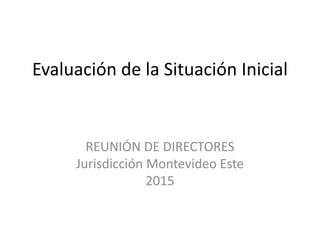 Evaluación de la Situación Inicial
REUNIÓN DE DIRECTORES
Jurisdicción Montevideo Este
2015
 