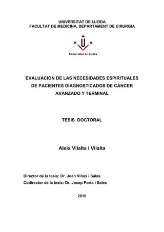 UNIVERSITAT DE LLEIDA
FACULTAT DE MEDICINA, DEPARTAMENT DE CIRURGIA
EVALUACIÓN DE LAS NECESIDADES ESPIRITUALES
DE PACIENTES DIAGNOSTICADOS DE CÁNCER
AVANZADO Y TERMINAL
TESIS DOCTORAL
Aleix Vilalta i Vilalta
Director de la tesis: Dr. Joan Viñas i Salas
Codirector de la tesis: Dr. Josep Porta i Sales
2010
 
