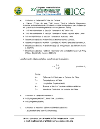 a) Limitando la Deformación Total del Cabezal
• 25.4mm: Código de New York/ Norma Técnica Holanda/ Reglamento
Nacional de Edificaciones E-050 (Perú) – Limite de Seguridad para Edificios en
los que no son admisibles grietas/AASHTO (Bjerrum, 1963)
• 15% del Diámetro de la Sección Transversal: ASTM D1143
• 10% del Diámetro de la Sección Transversal: Norma Técnica Reino Unido.
• 8% del Diámetro de la Sección Transversal: Kulhawy, 1983
• Deformación Elástica + Diámetro/30: Norma Técnica Canadá.
• Deformación Elástica + (4mm +Diámetro/30): Norma Brasilera NBR/ PDCA.
• Deformación Elástica + (Diámetro/30): US Army (Pilotes de diámetro mayor
a 600mm).
• Deformación Elástica + (3.8mm +Diámetro/120): Método Davisson / US Army
(Pilotes de diámetro menor a 600mm).
La deformación elástica del pilote es definida por la ecuación:
EA
LP


 (Ecuación 01)
Donde:
∆ = Deformación Elástica en el Cabezal del Pilote
P = Carga Aplicada al Pilote
L = Longitud de Empotramiento
A = Área de la Sección Transversal Llena del Pilote
E = Modulo de Elasticidad del Material del Pilote
b) Limitando la Deformación Plástica
• 0.25 pulgadas (AASHTO, New York, Louisiana)
• 0.50 pulgadas (Boston)
c) Limitando la Relación: Deformación Plástica/Elástica
1.5 (Christiani and Nielson, Dinamarca)
 