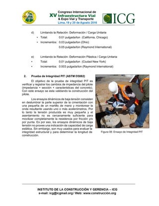 d) Limitando la Relación: Deformación / Carga Unitaria
• Total: 0.01 pulgada/ton (California, Chicago)
• Incrementos: 0.03 pulgada/ton (Ohio)
0.05 pulgada/ton (Raymond International)
e) Limitando la Relación: Deformación Plástica / Carga Unitaria
• Total: 0.01 pulgada/ton (Ciudad New York)
• Incrementos: 0.003 pulgada/ton (Raymond International)
2. Prueba de Integridad PIT (ASTM D5882)
El objetivo de la prueba de integridad PIT es
verificar y registrar los cambios de impedancia del pilote
(impedancia = sección + caracteristicas del concreto).
Con este ensayo se esta validando la construcción del
pilote.
Los ensayos dinámicos de baja tensión consisten
en deslumbrar la parte superior de la cimentación con
una pequeña de un martillo de mano y monitorear la
onda resultante usando uno o más acelerómetros. Por
lo tanto la tensión producida es muy pequeña y el
asentamiento no es cercanamente suficiente para
movilizar completamente la resistencia por fricción y/o
por punta. Es por eso, los ensayos dinámicos de baja
tensión no provee una indicación de capacidad de carga
estática. Sin embargo, son muy usados para evaluar la
integridad estructural y para determinar la longitud de
construcción.
Figura 08: Ensayo de Integridad PIT
 