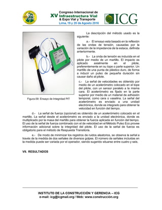La descripción del método usado es la
siguiente:
a.- El ensayo esta basado en la reflexión
de las ondas de tensión, causadas por la
variación de la impedancia de la estaca, definida
anteriormente.
b.- La onda de tensión es inducida en el
pilote por medio de un martillo. El impacto es
aplicado axialmente en el pilote,
preferentemente en su tope o parte superior. Un
martillo de una punta de plástico duro, de forma
a inducir un pulso de pequeña duración sin
causar daño al pilote.
c.- La señal de velocidades es obtenido por
medio de un acelerómetro colocado en el tope
del pilote, con un sensor paralelo a la misma
cara. El acelerómetro es fijado en la parte
superior por medio de un material de adhesión
temporal, como cera o vaselina. La señal del
acelerómetro es enviado a una unidad
electrónica, donde es integrado para obtener la
velocidad en función del tiempo.
d.- La señal de fuerza (opcional) es obtenido de un acelerómetro colocado en el
martillo. La señal desde el acelerómetro es enviado a la unidad electrónica, donde es
multiplicado por la masa del martillo para obtener la fuerza aplicada en función del tiempo.
El uso de la señal de fuerza combinado con el de velocidad en el Método Pulso Eco provee
información adicional sobre la integridad del pilote. El uso de la señal de fuerza es
obligatorio para el método de Respuesta Transitoria.
e.- De modo de minimizar los registros de ruidos aleatorios, se observa la señal a
través de la medida de dos señales de diversos golpes. El número de señales incluidas en
la medida puede ser variada por el operador, siendo sugerido situarse entre cuatro y seis.
VII. RESULTADOS
Figura 09: Ensayo de Integridad PIT
 