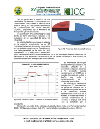 Se ha encontrado la mención de una
cantidad de 78 (setenta y ocho) puentes con
cimentaciones profundas en la base de datos
entre el 2005 y 2015 del Sistema Electronico
de Contrataciones del Estado Peruano
(SEACE), propuestos por el Ministerio de
Transportes y Comunicaciones.
Se cuenta con 27 (veintisiete) proyectos
donde se tiene información respecto a la
evaluacion de su capacidad de carga y/o
integridad.
La totalidad de la muestra que se utilizara
en la presente investigación es de 27
(veintisiete) proyectos de puentes construidos
en los periodos mencionados. Considerando
una heterogeneidad de la data del 50%
(conservador por posible data no encontrada)
y una confiabilidad del 95% nos estaria dando un 14.9% de margen de error máximo en los
valores en lo que respecta a caracteristicas de los pilotes con respecto a la totalidad de
proyectos construidos en el país en dicho intervalo.
La información de ensayos
de carga PDA ejecutados en los
proyectos utilizada en la
presente investigación asciende
a 17 (diecisiete) puentes
representando un 62.96% de la
muestra. Con esto se verifica el
diseño, por ende el
comportamiento de la
interacción suelo-pilote.
La información de ensayos
de integridad PIT ejecutados en
los proyectos utilizada en la
presente investigación asciende
a 18 (dieciocho) puentes
representando un 66.70% de la
muestra. Con esto se verifica la
correcta construcción de la
sección y longitud del pilote
con lo solicitado por el
expediente.
El diametro promedio de los pilotes perforados fundidos in situ en el Perú entre los años
2005 y 2015 para puentes es de 0.97m y su longitud empotrada promedio de 16.57m.
Figura 10: Porcentaje de la Muestra Evaluada
Figura 11: Tendencia de los Diametros de Pilotes en el Perú
 