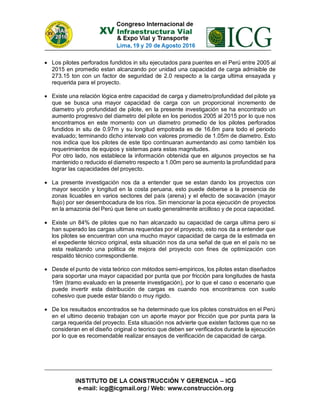  Los pilotes perforados fundidos in situ ejecutados para puentes en el Perú entre 2005 al
2015 en promedio estan alcanzando por unidad una capacidad de carga admisible de
273.15 ton con un factor de seguridad de 2.0 respecto a la carga ultima ensayada y
requerida para el proyecto.
 Existe una relación lógica entre capacidad de carga y diametro/profundidad del pilote ya
que se busca una mayor capacidad de carga con un proporcional incremento de
diametro y/o profundidad de pilote, en la presente investigación se ha encontrado un
aumento progresivo del diametro del pilote en los periodos 2005 al 2015 por lo que nos
encontramos en este momento con un diametro promedio de los pilotes perforados
fundidos in situ de 0.97m y su longitud empotrada es de 16.6m para todo el periodo
evaluado; terminando dicho intervalo con valores promedio de 1.05m de diametro. Esto
nos indica que los pilotes de este tipo continuaran aumentando asi como también los
requerimientos de equipos y sistemas para estas magnitudes.
Por otro lado, nos establece la información obtenida que en algunos proyectos se ha
mantenido o reducido el diametro respecto a 1.00m pero se aumento la profundidad para
lograr las capacidades del proyecto.
 La presente investigación nos da a entender que se estan dando los proyectos con
mayor sección y longitud en la costa peruana, esto puede deberse a la presencia de
zonas licuables en varios sectores del país (arena) y el efecto de socavación (mayor
flujo) por ser desembocadura de los ríos. Sin mencionar la poca ejecución de proyectos
en la amazonia del Perú que tiene un suelo generalmente arcilloso y de poca capacidad.
 Existe un 84% de pilotes que no han alcanzado su capacidad de carga ultima pero si
han superado las cargas ultimas requeridas por el proyecto, esto nos da a entender que
los pilotes se encuentran con una mucho mayor capacidad de carga de la estimada en
el expediente técnico original, esta situación nos da una señal de que en el país no se
esta realizando una politica de mejora del proyecto con fines de optimización con
respaldo técnico correspondiente.
 Desde el punto de vista teórico con métodos semi-empiricos, los pilotes estan diseñados
para soportar una mayor capacidad por punta que por fricción para longitudes de hasta
19m (tramo evaluado en la presente investigación), por lo que el caso o escenario que
puede invertir esta distribución de cargas es cuando nos encontramos con suelo
cohesivo que puede estar blando o muy rigido.
 De los resultados encontrados se ha determinado que los pilotes construidos en el Perú
en el ultimo decenio trabajan con un aporte mayor por fricción que por punta para la
carga requerida del proyecto. Esta situación nos advierte que existen factores que no se
consideran en el diseño original o teorico que deben ser verificados durante la ejecución
por lo que es recomendable realizar ensayos de verificación de capacidad de carga.
 